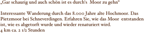 „Gar schaurig und auch schön ist es durch‘s  Moor zu gehn“

Interessante Wanderung durch das 8.000 Jahre alte Hochmoor. Das Pietzmoor bei Schneverdingen. Erfahren Sie, wie das Moor  entstanden  ist, wie es abgetorft wurde und wieder renaturiert wird.
4 km ca. 2 1/2 Stunden
